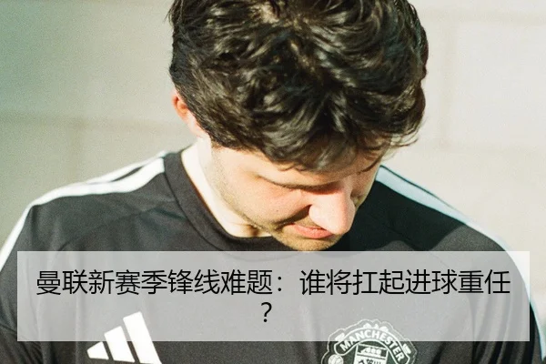 曼联新赛季锋线难题：谁将扛起进球重任？
